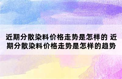 近期分散染料价格走势是怎样的 近期分散染料价格走势是怎样的趋势